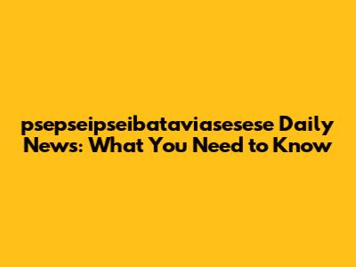 psepseipseibataviasesese Daily News: What You Need to Know