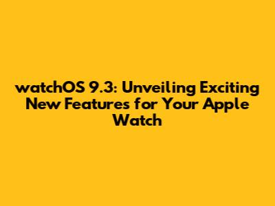 watchOS 9.3: Unveiling Exciting New Features for Your Apple Watch